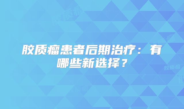 胶质瘤患者后期治疗：有哪些新选择？