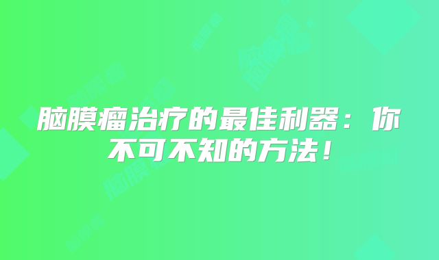 脑膜瘤治疗的最佳利器：你不可不知的方法！
