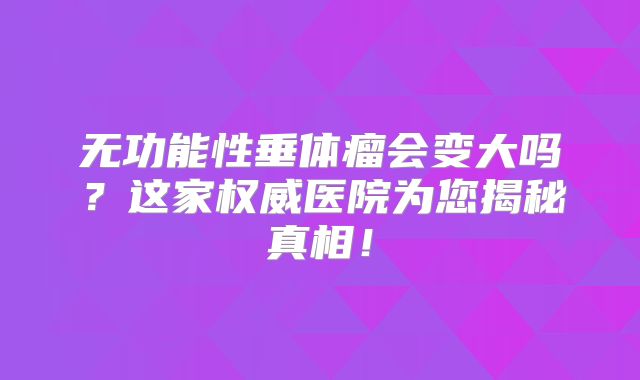 无功能性垂体瘤会变大吗？这家权威医院为您揭秘真相！