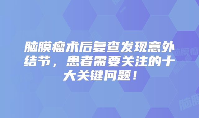 脑膜瘤术后复查发现意外结节，患者需要关注的十大关键问题！