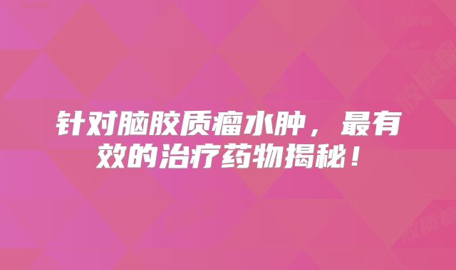 针对脑胶质瘤水肿，最有效的治疗药物揭秘！