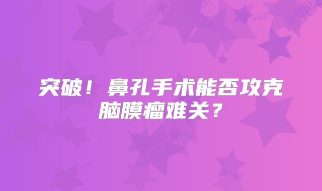 突破！鼻孔手术能否攻克脑膜瘤难关？