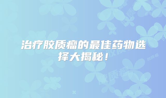 治疗胶质瘤的最佳药物选择大揭秘！