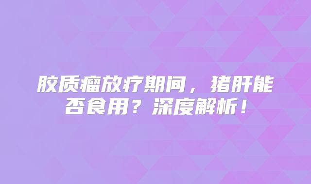 胶质瘤放疗期间，猪肝能否食用？深度解析！