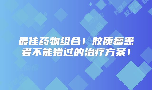 最佳药物组合！胶质瘤患者不能错过的治疗方案！