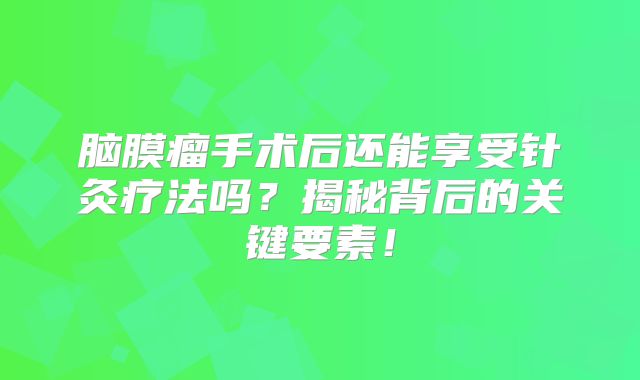 脑膜瘤手术后还能享受针灸疗法吗？揭秘背后的关键要素！