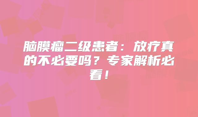 脑膜瘤二级患者：放疗真的不必要吗？专家解析必看！