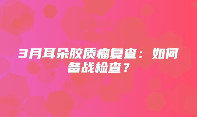 3月耳朵胶质瘤复查：如何备战检查？