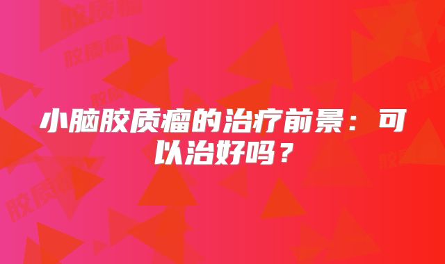 小脑胶质瘤的治疗前景：可以治好吗？