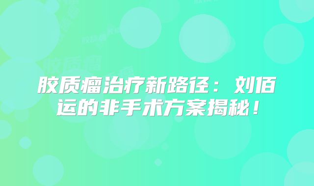 胶质瘤治疗新路径：刘佰运的非手术方案揭秘！