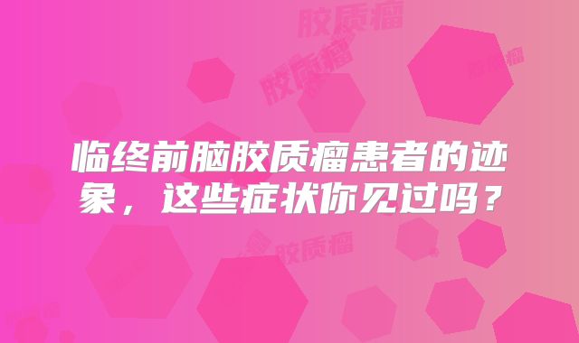 临终前脑胶质瘤患者的迹象，这些症状你见过吗？