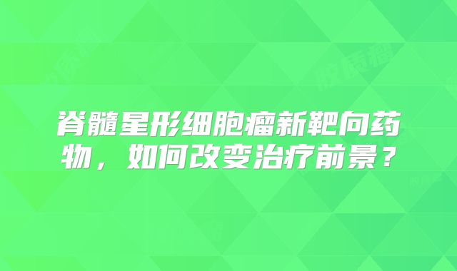 脊髓星形细胞瘤新靶向药物，如何改变治疗前景？
