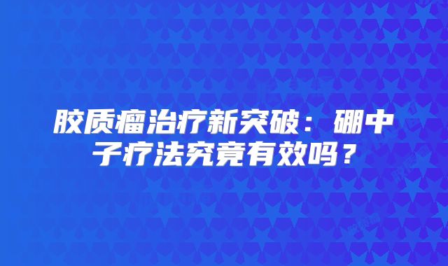 胶质瘤治疗新突破：硼中子疗法究竟有效吗？