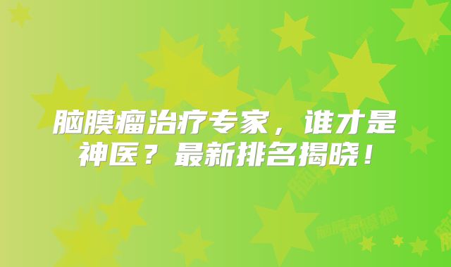 脑膜瘤治疗专家，谁才是神医？最新排名揭晓！