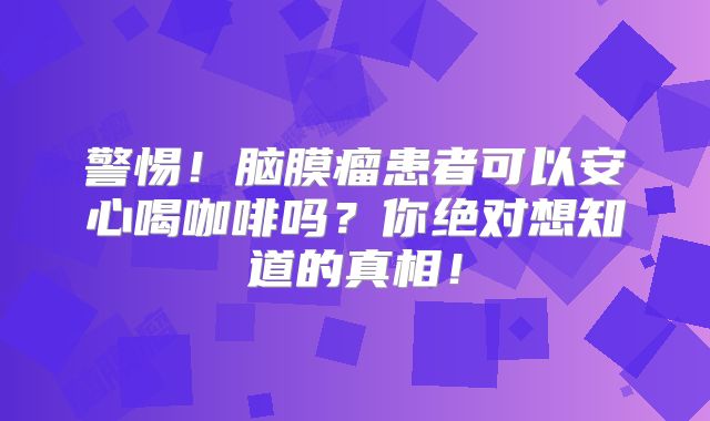 警惕！脑膜瘤患者可以安心喝咖啡吗？你绝对想知道的真相！