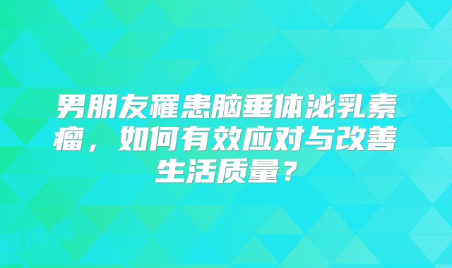 男朋友罹患脑垂体泌乳素瘤，如何有效应对与改善生活质量？