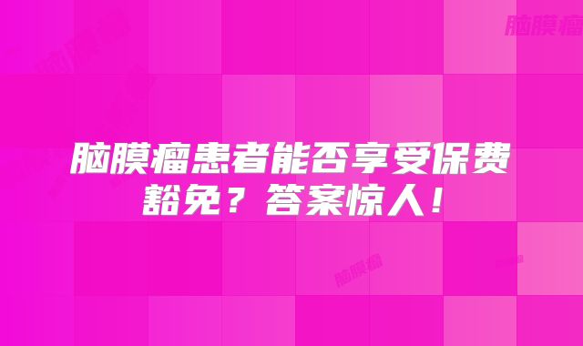 脑膜瘤患者能否享受保费豁免？答案惊人！