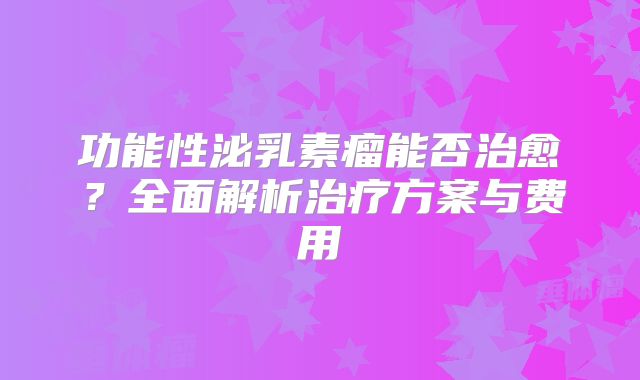 功能性泌乳素瘤能否治愈？全面解析治疗方案与费用