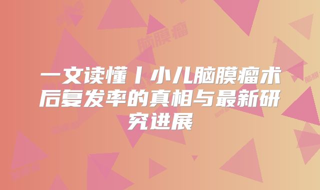 一文读懂丨小儿脑膜瘤术后复发率的真相与最新研究进展