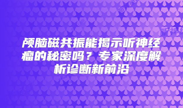 颅脑磁共振能揭示听神经瘤的秘密吗？专家深度解析诊断新前沿