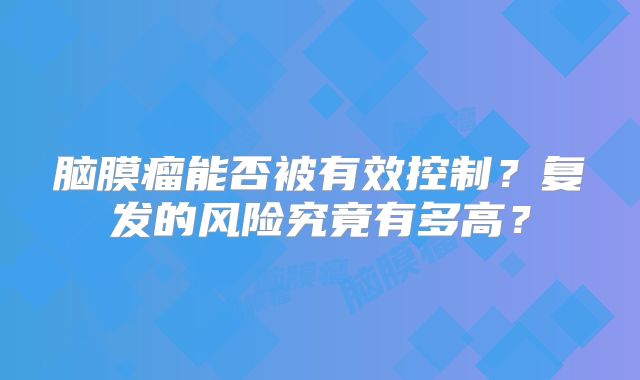 脑膜瘤能否被有效控制？复发的风险究竟有多高？