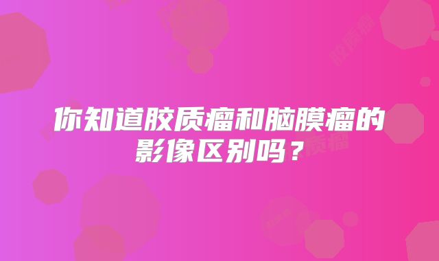 你知道胶质瘤和脑膜瘤的影像区别吗？