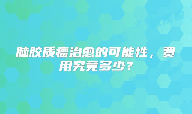 脑胶质瘤治愈的可能性，费用究竟多少？