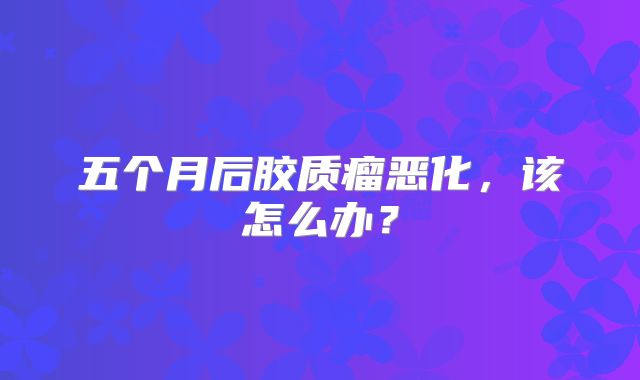 五个月后胶质瘤恶化，该怎么办？