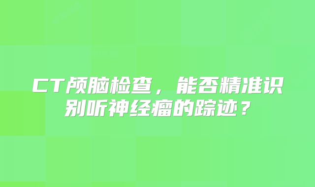CT颅脑检查，能否精准识别听神经瘤的踪迹？