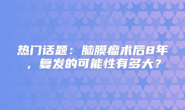 热门话题：脑膜瘤术后8年，复发的可能性有多大？