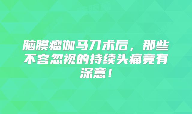 脑膜瘤伽马刀术后，那些不容忽视的持续头痛竟有深意！