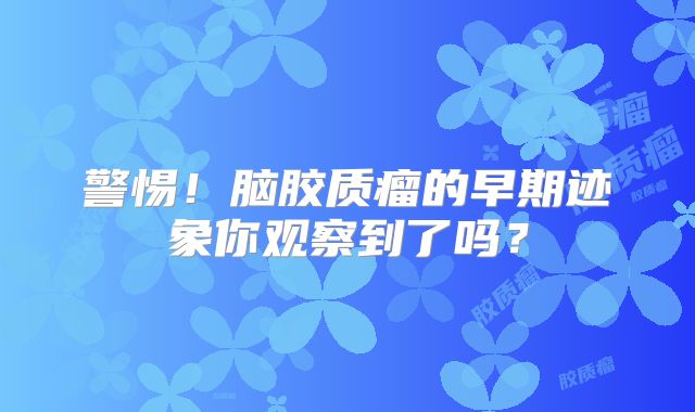 警惕！脑胶质瘤的早期迹象你观察到了吗？