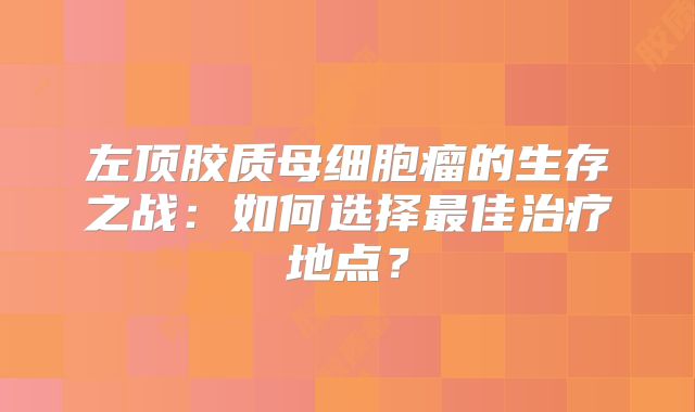 左顶胶质母细胞瘤的生存之战：如何选择最佳治疗地点？