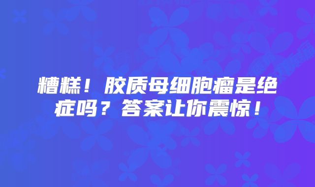 糟糕！胶质母细胞瘤是绝症吗？答案让你震惊！