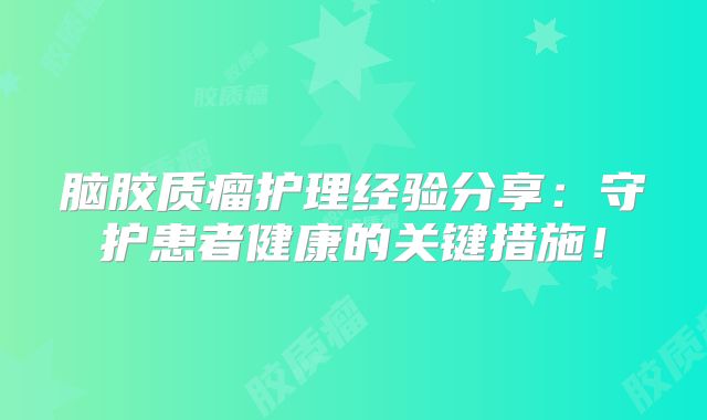 脑胶质瘤护理经验分享：守护患者健康的关键措施！