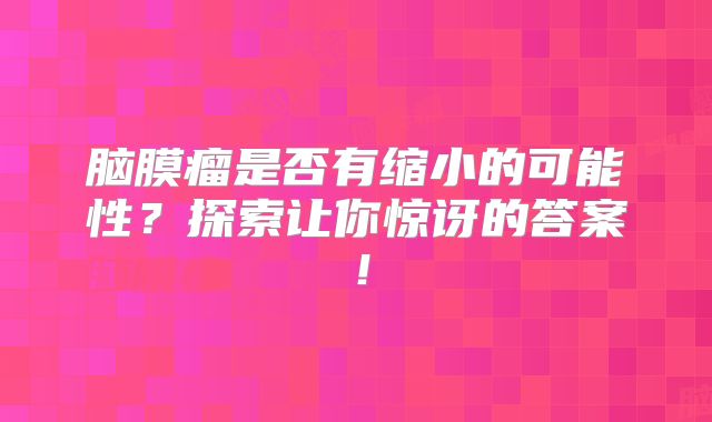 脑膜瘤是否有缩小的可能性？探索让你惊讶的答案！