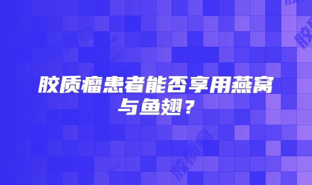胶质瘤患者能否享用燕窝与鱼翅？