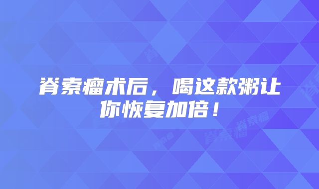 脊索瘤术后，喝这款粥让你恢复加倍！