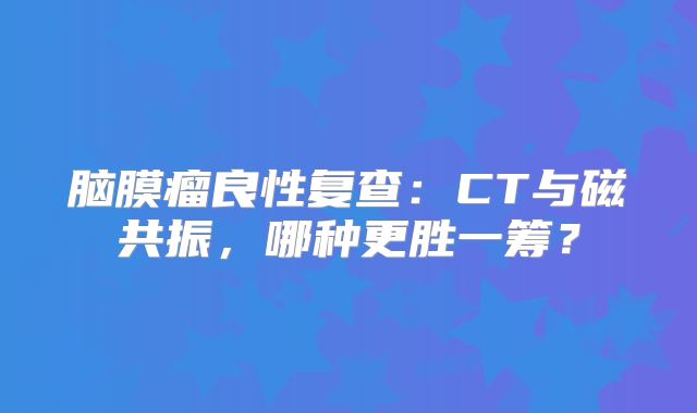 脑膜瘤良性复查：CT与磁共振，哪种更胜一筹？
