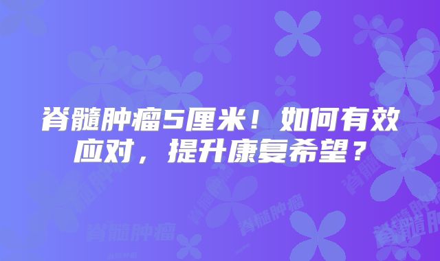 脊髓肿瘤5厘米！如何有效应对，提升康复希望？
