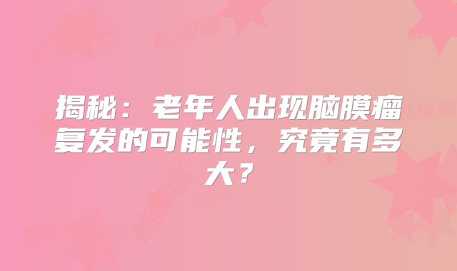 揭秘：老年人出现脑膜瘤复发的可能性，究竟有多大？