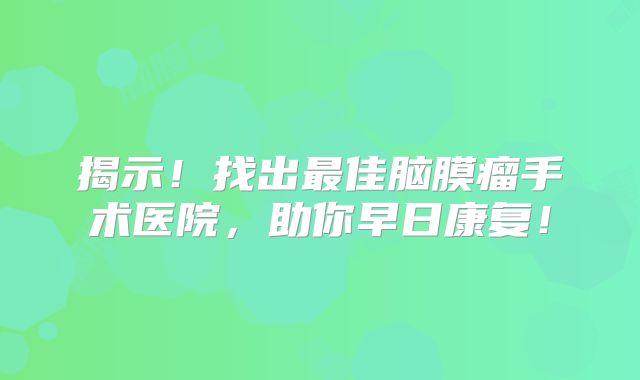揭示！找出最佳脑膜瘤手术医院，助你早日康复！