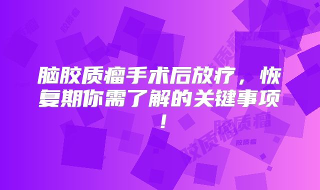 脑胶质瘤手术后放疗，恢复期你需了解的关键事项！