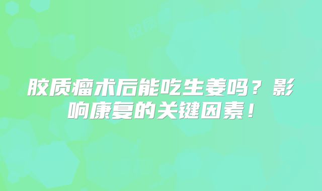 胶质瘤术后能吃生姜吗？影响康复的关键因素！