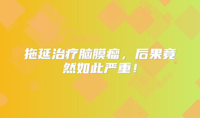 拖延治疗脑膜瘤，后果竟然如此严重！