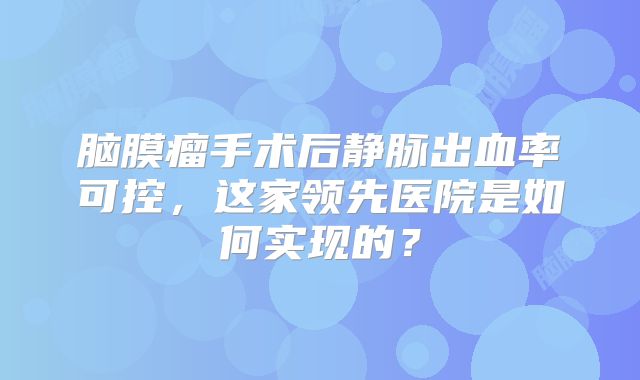 脑膜瘤手术后静脉出血率可控，这家领先医院是如何实现的？