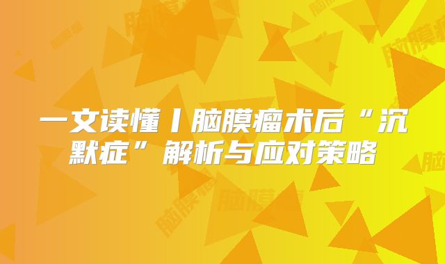 一文读懂丨脑膜瘤术后“沉默症”解析与应对策略
