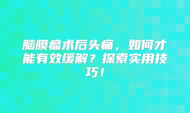 脑膜瘤术后头痛，如何才能有效缓解？探索实用技巧！