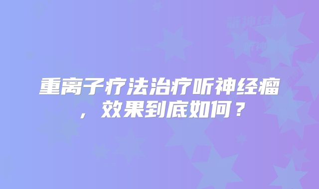 重离子疗法治疗听神经瘤，效果到底如何？