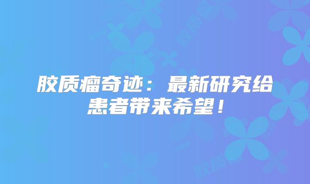 胶质瘤奇迹：最新研究给患者带来希望！